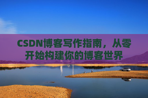 CSDN博客写作指南，从零开始构建你的博客世界
